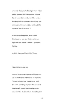answer to the outrush of the light where in trans-
parent skies and near the south the sunshine
has its way and even midwinter if the sun can
break through the sullenness of cloud, the sun-
shine warms the heart and the window, blithe
as the backtalk of the birds .^^
In this Oklahoma weather, if the sun has
his chance, we who love the lure of the sun-
light and court freckles can have a springtime
holiday.
And this day was wild with light. The sun
78 WITH EARTH AND SKY
seemed come to stay. He asserted his suprem-
acy as an inference and never as an argument.
The sun will not argue. You can never catch
the sun in open lying any more than you could
Jack Falstaff. The sun does things which de-
ceive even the elect in matters of weather, and
110
 