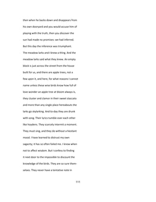 then when he backs down and disappears from
his own dooryard and you would accuse him of
playing with the truth, then you discover the
sun had made no promises: we had inferred.
But this day the inference was triumphant.
The meadow larks and I knew a thing. And the
meadow larks said what they knew. An empty
block is just across the street from the house
built for us, and there are apple trees, not a
few upon it, and here, for what reasons I cannot
name unless these wise birds know how full of
love-wonder an apple tree at bloom always is,
they cluster and clamor in their sweet staccato
and more than any single place hereabouts the
larks go skylarking. And to-day they are drunk
with song. Their lyrics tumble over each other
like hoydens. They scarcely intermit a moment.
They must sing, and they do without a hesitant
mood. I have learned to distrust my own
sagacity; it has so often failed me. I know when
not to affect wisdom. But I confess to finding
it next door to the impossible to discount the
knowledge of the birds. They are so sure them-
selves. They never have a tentative note in
111
 