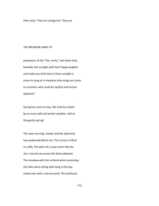 their voice. They are categorical. They are
THE MEADOW LARKS 79
possessors of the "Yea, verily," and when they
bewilder the sunlight with their happy laughter
and make you think that in them sunlight is
come to song or in meadow larks songs are come
to sunshine, who could be sophist and remain
dubitant?
Spring has come to stay. We shall be visited
by no more wild and winter weather. Hail to
the gentle spring!
The next morning I awake and the wild wind
has awakened before me. The curtain is lifted
in a jiffy. The whirl of a snow storm fills the
sky. I cannot see across the block adjacent.
The meadow with the orchard where yesterday
the larks were rioting with song is this day
rioted over with a stormy wind. The lustihood
112
 