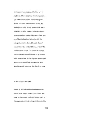 of the storm is contagious. I feel the fury in
my blood. Where is spring? How many aeons
ago did it vanish.? Will it ever come again.?
Winter has come with jubilance to stay. No
meadow lark sings to-day. No meadow lark is
anywhere in sight. They are ashamed of their
prognostications, maybe. Where are they, any-
how.? But 'tis bootless to inquire. It is like
asking where is Dr. Cook. Silence is the only
answer. How the wind and the snow boil! The
world is storm swept. This is no half-hearted,
palsied effort of decrepit winter to let on he is
in his frosty prime. All the day that storm raged
with uninterrupted fury. Fury was the word.
No other would name the day. Spirals of snow
80 WITH EARTH AND SKY
ran far up into the clouds and looked like in-
verted water spouts grown frosty. There was
snow on the ground in plenty, but the mark of
the day was that the brawling wind coveted the
113
 