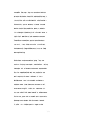 snow for the angry sky and would not let the
ground retain the snow fall but would scoop it
up and fling it in vast and windy handfuls back
into the sky spaces whence it came. It made
a man proud who loves the wind to see the
unchallenged supremacy the gale had. What a
high day it was for such as love the rampant
fury of the unleashed winds. But where are
the larks.^ They know. I do not. To-morrow
likely enough they will be as cocksure as they
were yesterday.
Birds have no shame about lying. They are
so busy singing. Are singers mendacious.^ What
heresy is this to raise so unmusical a question!
But the meadow larks will not apologize nor
will they explain. I am confident of that. I
know them. Their truthfulness is in a back-
slidden state. How the storm masters us all!
The cars run by fits. The starts are there too;
but the fits are the main matter of observation.
Spring has gone oflF on a swift and compulsory
journey. And we are not ill content. Winter
is good. Let it stay a spell. Its anger is not
114
 