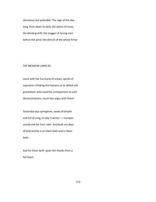 obnoxious but palatable. The rage of the day-
long, from dawn to dark, the skeins of snow,
the blinding drift, the stagger of strong men
before the wind, the drench of the whole firma-
THE MEADOW LARKS 81
ment with the hurricane of snows, spirals of
aspiration climbing the heavens as to defeat old
gravitation, who could be unresponsive to such
demonstrations, much less angry with them!
Yesterday was springtime, sweet of breath
and full of song; to-day is winter — trumpet-
voiced and far from calm. And both are days
of God and he is on them both and in them
both.
And for them both I give Him thanks from a
full heart.
115
 