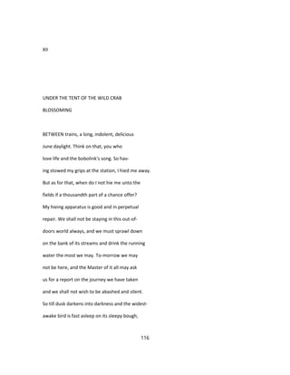 XII
UNDER THE TENT OF THE WILD CRAB
BLOSSOMING
BETWEEN trains, a long, indolent, delicious
June daylight. Think on that, you who
love life and the bobolink's song. So hav-
ing stowed my grips at the station, I hied me away.
But as for that, when do I not hie me unto the
fields if a thousandth part of a chance offer?
My hieing apparatus is good and in perpetual
repair. We shall not be staying in this out-of-
doors world always, and we must sprawl down
on the bank of its streams and drink the running
water the most we may. To-morrow we may
not be here, and the Master of it all may ask
us for a report on the journey we have taken
and we shall not wish to be abashed and silent.
So till dusk darkens into darkness and the widest-
awake bird is fast asleep on its sleepy bough,
116
 