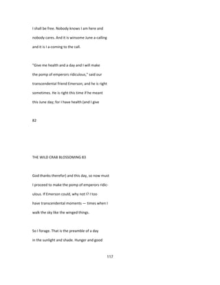 I shall be free. Nobody knows I am here and
nobody cares. And it is winsome June a-calling
and it is I a-coming to the call.
"Give me health and a day and I will make
the pomp of emperors ridiculous," said our
transcendental friend Emerson; and he is right
sometimes. He is right this time if he meant
this June day; for I have health (and I give
82
THE WILD CRAB BLOSSOMING 83
God thanks therefor) and this day, so now must
I proceed to make the pomp of emperors ridic-
ulous. If Emerson could, why not I? I too
have transcendental moments — times when I
walk the sky like the winged things.
So I forage. That is the preamble of a day
in the sunlight and shade. Hunger and good
117
 