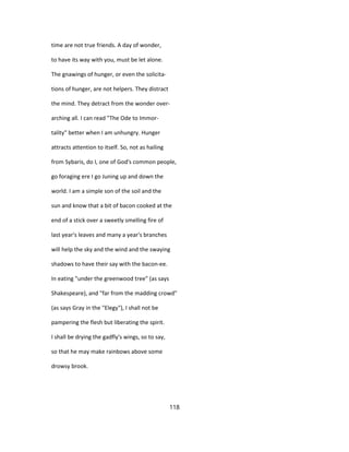 time are not true friends. A day of wonder,
to have its way with you, must be let alone.
The gnawings of hunger, or even the solicita-
tions of hunger, are not helpers. They distract
the mind. They detract from the wonder over-
arching all. I can read "The Ode to Immor-
tality" better when I am unhungry. Hunger
attracts attention to itself. So, not as hailing
from Sybaris, do I, one of God's common people,
go foraging ere I go Juning up and down the
world. I am a simple son of the soil and the
sun and know that a bit of bacon cooked at the
end of a stick over a sweetly smelling fire of
last year's leaves and many a year's branches
will help the sky and the wind and the swaying
shadows to have their say with the bacon-ee.
In eating "under the greenwood tree" (as says
Shakespeare), and "far from the madding crowd"
(as says Gray in the "Elegy"), I shall not be
pampering the flesh but liberating the spirit.
I shall be drying the gadfly's wings, so to say,
so that he may make rainbows above some
drowsy brook.
118
 