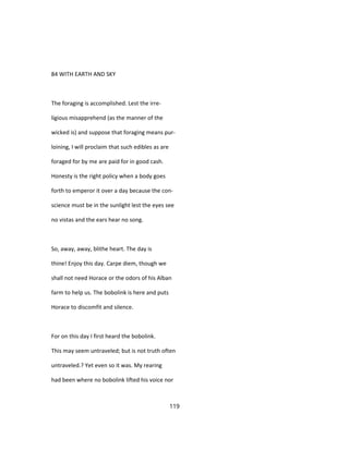 84 WITH EARTH AND SKY
The foraging is accomplished. Lest the irre-
ligious misapprehend (as the manner of the
wicked is) and suppose that foraging means pur-
loining, I will proclaim that such edibles as are
foraged for by me are paid for in good cash.
Honesty is the right policy when a body goes
forth to emperor it over a day because the con-
science must be in the sunlight lest the eyes see
no vistas and the ears hear no song.
So, away, away, blithe heart. The day is
thine! Enjoy this day. Carpe diem, though we
shall not need Horace or the odors of his Alban
farm to help us. The bobolink is here and puts
Horace to discomfit and silence.
For on this day I first heard the bobolink.
This may seem untraveled; but is not truth often
untraveled.? Yet even so it was. My rearing
had been where no bobolink lifted his voice nor
119
 