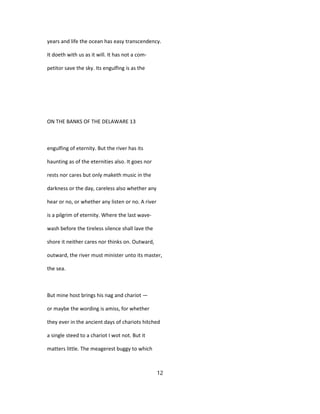 years and life the ocean has easy transcendency.
It doeth with us as it will. It has not a com-
petitor save the sky. Its engulfing is as the
ON THE BANKS OF THE DELAWARE 13
engulfing of eternity. But the river has its
haunting as of the eternities also. It goes nor
rests nor cares but only maketh music in the
darkness or the day, careless also whether any
hear or no, or whether any listen or no. A river
is a pilgrim of eternity. Where the last wave-
wash before the tireless silence shall lave the
shore it neither cares nor thinks on. Outward,
outward, the river must minister unto its master,
the sea.
But mine host brings his nag and chariot —
or maybe the wording is amiss, for whether
they ever in the ancient days of chariots hitched
a single steed to a chariot I wot not. But it
matters little. The meagerest buggy to which
12
 