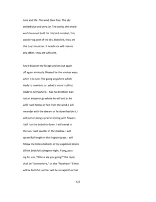 June and life. The wind blew free. The sky
arched blue and very far. The world, the whole
world seemed built for this bird minstrel, this
wandering poet of the sky. Bobolink, thou art
this day's musician. It needs nor will receive
any other. Thou art suflicient.
And I discover the forage and set out again
off again aimlessly. Blessed be the aimless ways
when it is June. The going anywhere which
leads to nowhere, or, what is more truthful,
leads to everywhere. I had no direction. Can-
not an emperor go where he will and as he
will? I will follow or flee from the wind. I will
meander with the stream or lie down beside it. I
will putter along a prairie shining with flowers.
I will run the bobolink down. I will sweat in
the sun. I will saunter in the shadow. I will
sprawl full length in the fragrant grass. I will
follow the listless behests of my vagabond desire
till the birds fall asleep to-night. If any, pass-
ing by, ask, "Where are you going?'' the reply
shall be "Somewhere," or else "Nowhere." Either
will be truthful; neither will be so explicit as that
121
 