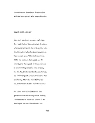 he could run me down by my directions. Out
with God somewhere— what a jocund destina-
86 WITH EARTH AND SKY
tion! And I wander on wherever my feet go.
They lead; I follow. We must not ask directions
when out on a trip with the winds and the bobo-
link. I know that full well and ask no questions.
Nay, where is good.'^ I like it all round here.
If I fall into a stream, that is good; and if I
loiter by one, that is good. All things are made
to order. Nothing can come amiss on a day
like this. No, directions and distances when you
are out trysting with June would be worse than
an infelicity. Where the instinct of my feet
led, thither I went. But the instinct was witful.
For I came in my journeys to a wild crab
grove in radiant and amazing bloom. Nothing
I ever saw of crab bloom was kinsman to this
apocalypse. The wild crab at bloom I had
122
 