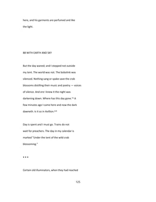 here, and his garments are perfumed and like
the light.
88 WITH EARTH AND SKY
But the day waned; and I stepped not outside
my tent. The world was not. The bobolink was
silenced. Nothing sang or spake save the crab
blossoms distilling their music and poetry — voices
of silence. And ere I knew it the night was
darkening down. Where has this day gone.'^ A
few minutes ago I came here and now the dark
dawneth. Is it so in Avillion.^^
Day is spent and I must go. Trains do not
wait for preachers. The day in my calendar is
marked "Under the tent of the wild crab
blossoming."
• • •
Certain old illuminators, when they had reached
125
 