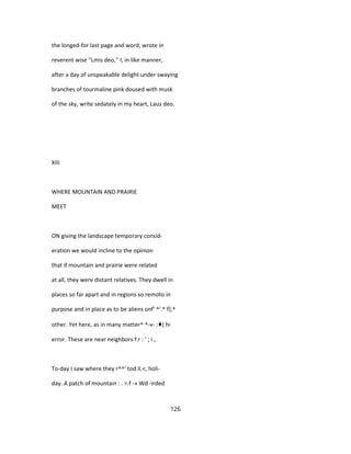 the longed-for last page and word, wrote in
reverent wise ''Lmis deo,'' I, in like manner,
after a day of unspeakable delight under swaying
branches of tourmaline pink doused with musk
of the sky, write sedately in my heart, Laus deo.
XIII
WHERE MOUNTAIN AND PRAIRIE
MEET
ON giving the landscape temporary consid-
eration we would incline to the opinion
that if mountain and prairie were related
at all, they were distant relatives. They dwell in
places so far apart and in regions so remoto in
purpose and in place as to be aliens onf' ^'.^ f},^
other. Yet here, as in many matter^ ^-v- :♦( hi
error. These are near neighbors f:r : ' ; i ,.
To-day I saw where they r^^' tod Il.<, holi-
day. A patch of mountain : . >.f -» Wd -irded
126
 