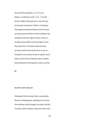 about with the wild profi ,,j r.f !<,^rj sun-
flowers. I could have sui|f( r,|^ ijl. , l^.jy with
the first nibble of the spring. Ikn- was the tryst
of mountain and prairie. Sunflov.rr and poppy.
The poppy had wandered down from the moun-
tain passes and acclivities and the sunflower had
climbed on with the vagrant mood' it wears in
its yellow juices wldch course through its veins
like ardent fires. The flower which far down
on lower prairie levels stands tall as a man on
horseback, here reaches barely to a grown man's
knees, but the smile of thestmis there; and the
eternal welcome of the prairies is there, and the
89
90 WITH EARTH AND SKY
challenge of the morning is there, every yellow
blossom standing tiptoe, waiting for the sunrise.
The sunflower and the poppy, the prairie and the
mountain, what resistless romancists these must
127
 