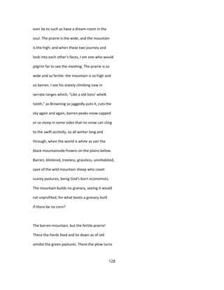 ever be to such as have a dream-room in the
soul. The prairie is the wide; and the mountain
is the high; and when these two journey and
look into each other's faces, I am one who would
pilgrim far to see the meeting. The prairie is so
wide and so fertile: the mountain is so high and
so barren. I see his stately climbing now in
serrate ranges which, "Like a old lions' whelk
tooth," as Browning so jaggedly puts it, cuts the
sky again and again, barren peaks snow-capped
or so steep in some sides that no snow can cling
to the swift acclivity, so all winter long and
through, when the world is white as vair the
black mountainside frowns on the plains below.
Barren, blistered, treeless, grassless, uninhabited,
save of the wild mountain sheep who covet
scanty pastures, being God's born economists.
The mountain builds no granary, seeing it would
rot unprofited; for what boots a granary built
if there be no corn?
The barren mountain, but the fertile prairie!
There the herds feed and lie down as of old
amidst the green pastures. There the plow turns
128
 