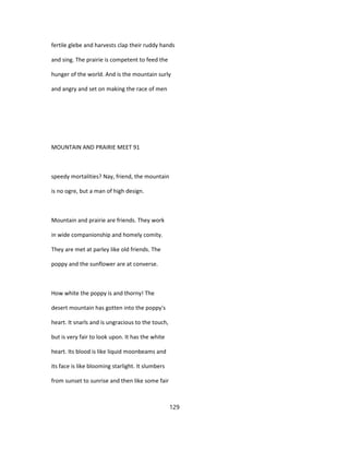 fertile glebe and harvests clap their ruddy hands
and sing. The prairie is competent to feed the
hunger of the world. And is the mountain surly
and angry and set on making the race of men
MOUNTAIN AND PRAIRIE MEET 91
speedy mortalities? Nay, friend, the mountain
is no ogre, but a man of high design.
Mountain and prairie are friends. They work
in wide companionship and homely comity.
They are met at parley like old friends. The
poppy and the sunflower are at converse.
How white the poppy is and thorny! The
desert mountain has gotten into the poppy's
heart. It snarls and is ungracious to the touch,
but is very fair to look upon. It has the white
heart. Its blood is like liquid moonbeams and
its face is like blooming starlight. It slumbers
from sunset to sunrise and then like some fair
129
 