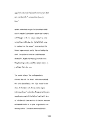 apparelment which no desert or mountain dust
can ever tarnish. "I am awaiting thee, my
king."
Withal how the starlight has whispered unbe-
known into the veins of the poppy. So we have
not thought on it, nor would account us wise
who whispered it, but the starlight hath sung
its melody into the poppy's heart so that the
flower is garmented not by the sun but by the
stars. The poppy is white as clad in woven
starbeams. Night and the day are met when
the glistering whiteness of the poppy opens at
a whisper from the sun.
The prairie is here. The sunflower hath
climbed the hill. The desert hath not crowded
this torch-bearer back. This royal flower is still
elate. It slumbers not. There are no nights
in the sunflower's calendar. This prairie blossom
wanders through all the halls of night with face
so full of sunlit cheer as that all the long avenues
of dreams are full as of quiet laughter with the
lit lamps which cannot snuff their splendor
131
 