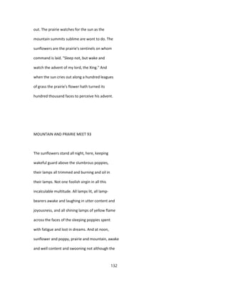 out. The prairie watches for the sun as the
mountain summits sublime are wont to do. The
sunflowers are the prairie's sentinels on whom
command is laid. "Sleep not, but wake and
watch the advent of my lord, the Xing." And
when the sun cries out along a hundred leagues
of grass the prairie's flower hath turned its
hundred thousand faces to perceive his advent.
MOUNTAIN AND PRAIRIE MEET 93
The sunflowers stand all night, here, keeping
wakeful guard above the slumbrous poppies,
their lamps all trimmed and burning and oil in
their lamps. Not one foolish virgin in all this
incalculable multitude. All lamps lit, all lamp-
bearers awake and laughing in utter content and
joyousness, and all shining lamps of yellow flame
across the faces of the sleeping poppies spent
with fatigue and lost in dreams. And at noon,
sunflower and poppy, prairie and mountain, awake
and well content and swooning not although the
132
 