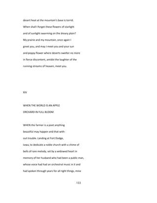 desert heat at the mountain's base is torrid.
When shall I forget these flowers of starlight
and of sunlight swarming on the dreary plain?
My prairie and my mountain, once again I
greet you, and may I meet you and your sun
and poppy flower where deserts swelter no more
in fierce discontent, amidst the laughter of the
running streams of heaven, meet you.
XIV
WHEN THE WORLD IS AN APPLE
ORCHARD IN FULL BLOOM
WHEN the farmer is a poet anything
beautiful may happen and that with-
out trouble. Landing at Fort Dodge,
Iowa, to dedicate a noble church with a chime of
bells of rare melody, set by a widowed heart in
memory of her husband who had been a public man,
whose voice had had an orchestral music in it and
had spoken through years for all right things, mine
133
 