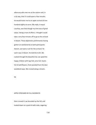 adversary who met me at the station said, in
a sly way, that if I could spare a few minutes,
he would motor me to an apple orchard of one
hundred eighty-six acres. My reply, in equal
courtesy, was that though my time was of great
value, I being a man of affairs, I thought I could
take a very few minutes off to go to the orchard
in bloom. These diplomatic preliminaries having
gotten on satisfactorily to both participants
therein, we took a rush for the orchard. He
said it was in bloom. He told the truth. We
rushed through the beautiful city: we spied the
happy children with laps full, arms full, hearts
full of wild flowers, fresh plucked from the dear
woodland ways. We cruised along a stream,
94
APPLE O'RCHARD IN FULL BLOOM 95
then crossed it: we bounded up the hill, and
looked down on a pool of wild crabs, eagering
134
 