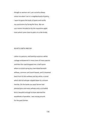 though no woman am I, yet curiosity always
seizes me when I am in a neighborhood of poetry.
I want to guess the looks of poets and rectify
my conclusions by facing the facts. We ran
up a ravine intruded on by the inquisitive apple
trees which came close to peer at us like kindly
96 WITH EARTH AND SKY
cattle in a pasture, and took by surprise a white
cottage embowered in many trees of many species
and then the road dropped into a half-ravine
where a crystal spring lay unwrinkled beneath
willows, common and laurel-leaved, and it dreamed
back from its face willows and sky while a runnel
which did not whisper slipped down to a stream
hard by. On the banks our poet farmer had
planted pine and many willows and a cut-leafed
birch, beautiful enough to have adorned the
woodlands of paradise. I was nosing around
for the poet-farmer.
136
 