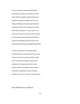 His trees and vines had been disposed with
much poet lore of place and variety on a bank
which lifted its broadly rounded shoulder and
looked over a generous expanse of river and
bridge and highway and opposing acclivity and
croft where distant vistas of apple trees shone
like dashes of sea foam on ocean rocks. In my
mind's eye I could see our farmer friend in quiet
love of loveliness with spade in hand and little
trees for the planting lying close at hand, and
he planting and planting and digging and planting.
Can there be greater fun or greater poetry
than planting trees and having their to-morrows
of bloom and fruit haunt you with their proph-
ecy.? The thrust of the spade in the sod, the
tossing out of the damp earth, with eternal
harvest promise in its breath and its residuum
of all earth's yesterdays and also the kindly
promise of its many to-morrows, and then when
APPLE ORCHARD IN FULL BLOOM 97
137
 