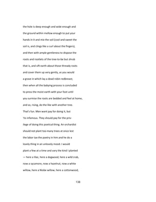 the hole is deep enough and wide enough and
the ground within mellow enough to put your
hands in it and mix the soil (cool and sweet the
soil is, and clings like a curl about the fingers),
and then with ample gentleness to dispose the
roots and rootlets of the tree-to-be but shrub
that is, and sift earth about those thready roots
and cover them up very gently, as you would
a grave in which lay a dead robin redbreast;
then when all the babying process is concluded
to press the moist earth with your foot until
you surmise the roots are bedded and feel at home,
and so, rising, do the like with another tree.
That's fun. Men want pay for doing it, but
'tis infamous. They should pay for the priv-
ilege of doing this poetical thing. An orchardist
should not plant too many trees at once lest
the labor tax the poetry in him and he do a
lovely thing in an unlovely mood. I would
plant a few at a time and vary the kind I planted
— here a lilac, here a dogwood, here a wild crab,
now a sycamore, now a hazelnut, now a white
willow, here a Niobe willow, here a cottonwood,
138
 