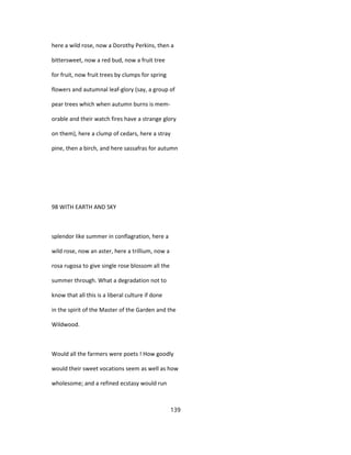 here a wild rose, now a Dorothy Perkins, then a
bittersweet, now a red bud, now a fruit tree
for fruit, now fruit trees by clumps for spring
flowers and autumnal leaf-glory (say, a group of
pear trees which when autumn burns is mem-
orable and their watch fires have a strange glory
on them), here a clump of cedars, here a stray
pine, then a birch, and here sassafras for autumn
98 WITH EARTH AND SKY
splendor like summer in conflagration, here a
wild rose, now an aster, here a trillium, now a
rosa rugosa to give single rose blossom all the
summer through. What a degradation not to
know that all this is a liberal culture if done
in the spirit of the Master of the Garden and the
Wildwood.
Would all the farmers were poets ! How goodly
would their sweet vocations seem as well as how
wholesome; and a refined ecstasy would run
139
 
