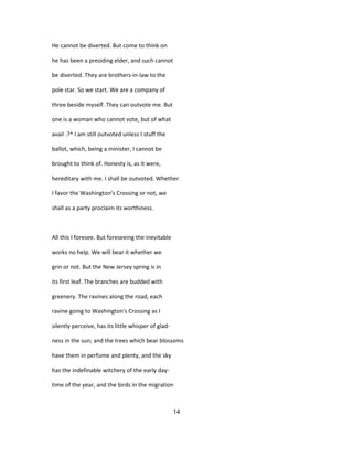 He cannot be diverted. But come to think on
he has been a presiding elder, and such cannot
be diverted. They are brothers-in-law to the
pole star. So we start. We are a company of
three beside myself. They can outvote me. But
one is a woman who cannot vote, but of what
avail .?^ I am still outvoted unless I stuff the
ballot, which, being a minister, I cannot be
brought to think of. Honesty is, as it were,
hereditary with me. I shall be outvoted. Whether
I favor the Washington's Crossing or not, we
shall as a party proclaim its worthiness.
All this I foresee. But foreseeing the inevitable
works no help. We will bear it whether we
grin or not. But the New Jersey spring is in
its first leaf. The branches are budded with
greenery. The ravines along the road, each
ravine going to Washington's Crossing as I
silently perceive, has its little whisper of glad-
ness in the sun; and the trees which bear blossoms
have them in perfume and plenty, and the sky
has the indefinable witchery of the early day-
time of the year, and the birds in the migration
14
 