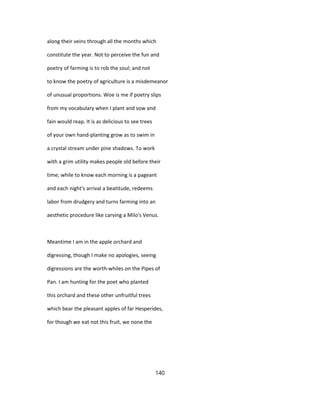 along their veins through all the months which
constitute the year. Not to perceive the fun and
poetry of farming is to rob the soul; and not
to know the poetry of agriculture is a misdemeanor
of unusual proportions. Woe is me if poetry slips
from my vocabulary when I plant and sow and
fain would reap. It is as delicious to see trees
of your own hand-planting grow as to swim in
a crystal stream under pine shadows. To work
with a grim utility makes people old before their
time; while to know each morning is a pageant
and each night's arrival a beatitude, redeems
labor from drudgery and turns farming into an
aesthetic procedure like carving a Milo's Venus.
Meantime I am in the apple orchard and
digressing, though I make no apologies, seeing
digressions are the worth-whiles on the Pipes of
Pan. I am hunting for the poet who planted
this orchard and these other unfruitful trees
which bear the pleasant apples of far Hesperides,
for though we eat not this fruit, we none the
140
 