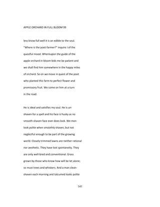 APPLE ORCHARD IN FULL BLOOM 99
less know full well it is an edible to the soul.
"Where is the poet-farmer?" inquire I of the
questful mood. Whereupon the guide of the
apple orchard in bloom bids me be patient and
we shall find him somewhere in the happy miles
of orchard. So on we move in quest of the poet
who planted this farm to perfect flower and
promissory fruit. We come on him at a turn
in the road.
He is ideal and satisfies my soul. He is un-
shaven for a spell and his face is husky as no
smooth-shaven face ever does look. We men
look polite when smoothly shaven, but not
neglectful enough to be part of the growing
world. Closely trimmed lawns are neither rational
nor aesthetic. They have lost spontaneity. They
are only well-bred and conventional. Grass
grown by those who know how will be let alone;
so must trees and whiskers. And a man clean-
shaven each morning and talcumed looks polite
141
 