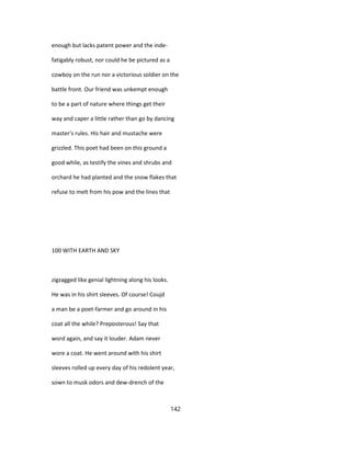 enough but lacks patent power and the inde-
fatigably robust, nor could he be pictured as a
cowboy on the run nor a victorious soldier on the
battle front. Our friend was unkempt enough
to be a part of nature where things get their
way and caper a little rather than go by dancing
master's rules. His hair and mustache were
grizzled. This poet had been on this ground a
good while, as testify the vines and shrubs and
orchard he had planted and the snow flakes that
refuse to melt from his pow and the lines that
100 WITH EARTH AND SKY
zigzagged like genial lightning along his looks.
He was in his shirt sleeves. Of course! Coujd
a man be a poet-farmer and go around in his
coat all the while? Preposterous! Say that
word again, and say it louder. Adam never
wore a coat. He went around with his shirt
sleeves rolled up every day of his redolent year,
sown to musk odors and dew-drench of the
142
 