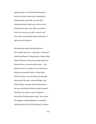 night and dawn. You don't look like business
with a trim coat on when you're going about
poetastering in a paradise. You look like a
clothing merchant, which won't do for an out-
of-doors poet. Nay, verily. More nay verilies.
To be sure, he wore no cuflFs. You can't cuff
your way to the proprietorship of multimiles of
odorous orchard blooms.
His hands were naked and dirty with the
dirt in which trees root — good clean, undirty dirt,
loved by all flowers, trailing arbutus, fuchsias. May
apples, Solomon's seals, prairie phlox, flowerless
fronds of ferns, and wistful wild violets — that
good dirt was on his hands; and his hands were
brawny and masterful. When I shook hands
with him I knew a man was owner of that right
hand, hard at the palm, sinewy of fingers, dig-
nified of labor, coworker with the ground and
the sky, and the God of both to make the world
beautiful in its season. It was a handsome
hand, which if interpreted to mean "some hand,"
the exegesis would be legitimate. It would be
ridiculous even to think of that brawny, business
143
 