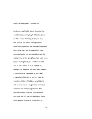 APPLE ORCHARD IN FULL BLOOM 101
hand wearing white kid gloves. Honestly, that
would make a mummy laugh. White kid gloves
on these hands! Positively, that is past jest;
that is insult. This man in evening clothes?
Cease such suggestions, lest the poet-farmer and
I both grow angry and throw you from these
premises, landing you where you belong in the
rubbish heap for the spring freshets to wash away.
We are shaking hands, the poet-farmer and I.
And his hat is a work of art. It is a high art,
seeing it is at the top of this man. There is where
a hat should stay. It was a derby which was
a psychological blunder as well as a caput-al-
mistake, but I think it had been bought by his
wife or hired man at a bargain sale; for I would
exonerate him from having chosen it. This
should have been a soft hat. That settles on
your head and to it like suds about your hands
at the washing. You can sit on it and not in-
144
 