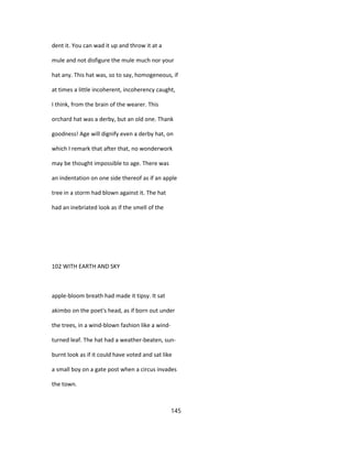 dent it. You can wad it up and throw it at a
mule and not disfigure the mule much nor your
hat any. This hat was, so to say, homogeneous, if
at times a little incoherent, incoherency caught,
I think, from the brain of the wearer. This
orchard hat was a derby, but an old one. Thank
goodness! Age will dignify even a derby hat, on
which I remark that after that, no wonderwork
may be thought impossible to age. There was
an indentation on one side thereof as if an apple
tree in a storm had blown against it. The hat
had an inebriated look as if the smell of the
102 WITH EARTH AND SKY
apple-bloom breath had made it tipsy. It sat
akimbo on the poet's head, as if born out under
the trees, in a wind-blown fashion like a wind-
turned leaf. The hat had a weather-beaten, sun-
burnt look as if it could have voted and sat like
a small boy on a gate post when a circus invades
the town.
145
 