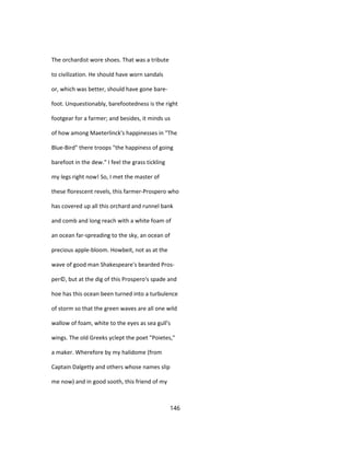 The orchardist wore shoes. That was a tribute
to civilization. He should have worn sandals
or, which was better, should have gone bare-
foot. Unquestionably, barefootedness is the right
footgear for a farmer; and besides, it minds us
of how among Maeterlinck's happinesses in "The
Blue-Bird" there troops "the happiness of going
barefoot in the dew." I feel the grass tickling
my legs right now! So, I met the master of
these florescent revels, this farmer-Prospero who
has covered up all this orchard and runnel bank
and comb and long reach with a white foam of
an ocean far-spreading to the sky, an ocean of
precious apple-bloom. Howbeit, not as at the
wave of good man Shakespeare's bearded Pros-
per©, but at the dig of this Prospero's spade and
hoe has this ocean been turned into a turbulence
of storm so that the green waves are all one wild
wallow of foam, white to the eyes as sea gull's
wings. The old Greeks yclept the poet "Poietes,"
a maker. Wherefore by my halidome (from
Captain Dalgetty and others whose names slip
me now) and in good sooth, this friend of my
146
 