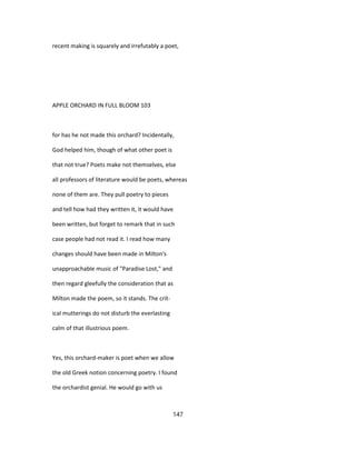 recent making is squarely and irrefutably a poet,
APPLE ORCHARD IN FULL BLOOM 103
for has he not made this orchard? Incidentally,
God helped him, though of what other poet is
that not true? Poets make not themselves, else
all professors of literature would be poets, whereas
none of them are. They pull poetry to pieces
and tell how had they written it, it would have
been written, but forget to remark that in such
case people had not read it. I read how many
changes should have been made in Milton's
unapproachable music of "Paradise Lost," and
then regard gleefully the consideration that as
Milton made the poem, so it stands. The crit-
ical mutterings do not disturb the everlasting
calm of that illustrious poem.
Yes, this orchard-maker is poet when we allow
the old Greek notion concerning poetry. I found
the orchardist genial. He would go with us
147
 