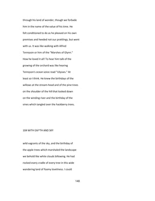 through his land of wonder, though we forbade
him in the name of the value of his time. He
felt conditioned to do as he pleased on his own
premises and heeded not our prattlings, but went
with us. It was like walking with Alfred
Tennyson or him of the "Marshes of Glynn."
How he loved it all! To hear him talk of the
growing of the orchard was like hearing
Tennyson's ocean voice read "Ulysses." At
least so I think. He knew the birthdays of the
willows at the stream-head and of the pine trees
on the shoulder of the hill that looked down
on the winding river and the birthday of the
vines which tangled over the hackberry trees.
104 WITH EAI^TH AND SKY
wild vagrants of the sky, and the birthday of
the apple trees which marshaled the landscape
we behold like white clouds billowing. He had
rocked every cradle of every tree in this wide
wandering land of foamy loveliness. I could
148
 