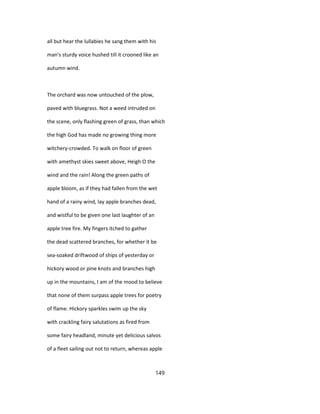 all but hear the lullabies he sang them with his
man's sturdy voice hushed till it crooned like an
autumn wind.
The orchard was now untouched of the plow,
paved with bluegrass. Not a weed intruded on
the scene, only flashing green of grass, than which
the high God has made no growing thing more
witchery-crowded. To walk on floor of green
with amethyst skies sweet above, Heigh O the
wind and the rain! Along the green paths of
apple bloom, as if they had fallen from the wet
hand of a rainy wind, lay apple branches dead,
and wistful to be given one last laughter of an
apple tree fire. My fingers itched to gather
the dead scattered branches, for whether it be
sea-soaked driftwood of ships of yesterday or
hickory wood or pine knots and branches high
up in the mountains, I am of the mood to believe
that none of them surpass apple trees for poetry
of flame. Hickory sparkles swim up the sky
with crackling fairy salutations as fired from
some fairy headland, minute yet delicious salvos
of a fleet sailing out not to return, whereas apple
149
 