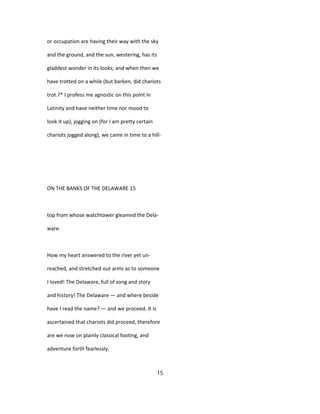 or occupation are having their way with the sky
and the ground, and the sun, westering, has its
gladdest wonder in its looks; and when then we
have trotted on a while (but barken, did chariots
trot.?* I profess me agnostic on this point in
Latinity and have neither time nor mood to
look it up), jogging on (for I am pretty certain
chariots jogged along), we came in time to a hill-
ON THE BANKS OF THE DELAWARE 15
top from whose watchtower gleamed the Dela-
ware.
How my heart answered to the river yet un-
reached, and stretched out arms as to someone
I loved! The Delaware, full of song and story
and history! The Delaware — and where beside
have I read the name? — and we proceed. It is
ascertained that chariots did proceed, therefore
are we now on plainly classical footing, and
adventure forth fearlessly.
15
 