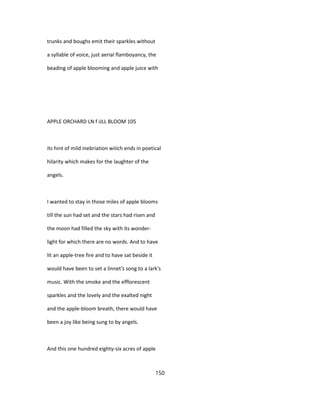 trunks and boughs emit their sparkles without
a syllable of voice, just aerial flamboyancy, the
beading of apple blooming and apple juice with
APPLE ORCHARD LN f iJLL BLOOM 105
its hint of mild inebriation wiiich ends in poetical
hilarity which makes for the laughter of the
angels.
I wanted to stay in those miles of apple blooms
till the sun had set and the stars had risen and
the moon had filled the sky with its wonder-
light for which there are no words. And to have
lit an apple-tree fire and to have sat beside it
would have been to set a linnet's song to a lark's
music. With the smoke and the efflorescent
sparkles and the lovely and the exalted night
and the apple-bloom breath, there would have
been a joy like being sung to by angels.
And this one hundred eighty-six acres of apple
150
 