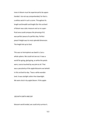 trees in bloom must be experienced to be appre-
hended. I do not say comprehended, for that is
a witless word in such a scene. Throughout its
length and breadth and height (for this orchard
of bloom was cubic measure and so no super-
ficial area could compass the phrasing of it)
was perfect peace of a perfect day. Perfect
peace! Height was its most splendid dimension.
The height led up to God.
This was no hemisphere we dwelt in, but a
whole sphere. We could not see out. It was a
world far-going, glad-going, so white the petals
were, scarce touched by any pink at all. That
was a peculiarity of the apple blossoms we beheld
in this orchard to-day. 'Twas a white wonder-
land. It was starlight rather than dawnlight.
We were shut in by apple bloom. If this apple-
106 WITH EARTH AND SKY
blossom world ended, we could only surmise it.
151
 