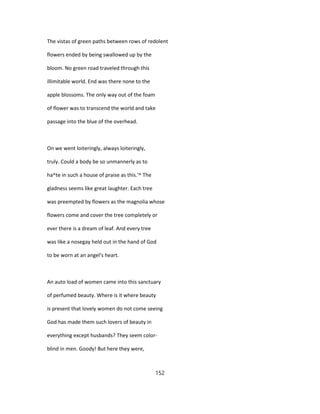 The vistas of green paths between rows of redolent
flowers ended by being swallowed up by the
bloom. No green road traveled through this
illimitable world. End was there none to the
apple blossoms. The only way out of the foam
of flower was to transcend the world and take
passage into the blue of the overhead.
On we went loiteringly, always loiteringly,
truly. Could a body be so unmannerly as to
ha^te in such a house of praise as this.'^ The
gladness seems like great laughter. Each tree
was preempted by flowers as the magnolia whose
flowers come and cover the tree completely or
ever there is a dream of leaf. And every tree
was like a nosegay held out in the hand of God
to be worn at an angel's heart.
An auto load of women came into this sanctuary
of perfumed beauty. Where is it where beauty
is present that lovely women do not come seeing
God has made them such lovers of beauty in
everything except husbands? They seem color-
blind in men. Goody! But here they were,
152
 