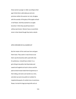 these women younger or older according to their
age (I think that is admirably put and com-
promises neither the women nor me), all aglow
with the wonder of the glory of the apple orchard
in full flower. And they wanted to cut apple
branches! I think they would have done it
without permission. Women have an anarchistic
strain in their blood though they look so docile.
APPLE ORCHARD IN FULL BLOOM 107
But the master of the revels was here and gave
them leave. They used it. It was funny to see
them saw the branches with a jack-knife. But
for pohteness, I should have smiled. It is a
grim thing to be poHte. But they broke and
sawed and laughed out loud in chorus and the
poet orchard-master bade them be generous in
their taking, and some such words to us men,
and when we were too polite to mutilate his
majestical bouquets of a whole tree at unanimous
flower, he took his huge pruning knife and cut
153
 
