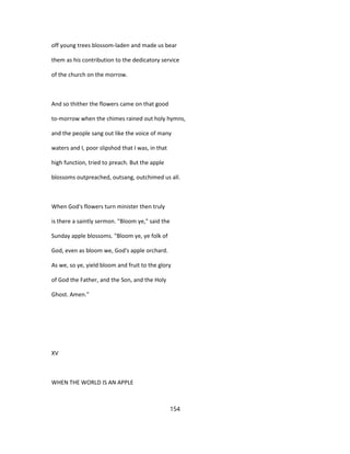 off young trees blossom-laden and made us bear
them as his contribution to the dedicatory service
of the church on the morrow.
And so thither the flowers came on that good
to-morrow when the chimes rained out holy hymns,
and the people sang out like the voice of many
waters and I, poor slipshod that I was, in that
high function, tried to preach. But the apple
blossoms outpreached, outsang, outchimed us all.
When God's flowers turn minister then truly
is there a saintly sermon. "Bloom ye," said the
Sunday apple blossoms. "Bloom ye, ye folk of
God, even as bloom we, God's apple orchard.
As we, so ye, yield bloom and fruit to the glory
of God the Father, and the Son, and the Holy
Ghost. Amen."
XV
WHEN THE WORLD IS AN APPLE
154
 