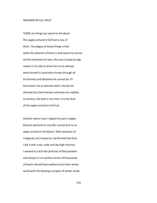 ORCHARD IN FULL FRUIT
THERE are things too sweet to tell about.
This apple orchard in full fruit is one of
them. The plague of lovely things is that
while the observer of them is well aware he cannot
tell the loveliness he sees, this very incapacity digs
rowels in his side to drive him on to attempt
what himself in conscience knows through all
his fineness and deepness he cannot do. If I
here bestir me to attempt what I should not
attempt but shall attempt and know my inability
to achieve, the fault is not mine: it is the fault
of the apple orchard in full fruit.
Another where have I dipped my pen in apple-
blossom perfume to inscribe a prose lyric to an
apple orchard in full bloom. With whatever of
insagacity and incapacity I performed that feat,
I did it with a sky- wide and sky-high sincerity.
I wanted to catch the perfume of that paradise
and swing it in an earthen censer till thousands
of hearts should have wafted across their winter
world with the blowing trumpets of winter winds
155
 
