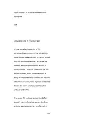 apple fragrance to inundate their hearts with
springtime.
108
APPLE ORCHARD IN FULL FRUIT 109
If, now, stung by the splendor of this
autumnal glow and the riot of the hills and this
apple orchard in bewilderment of fruit not passed
into dull prosaieality by the act of fruitage but
redolent with poetry of the spring wonder of
spring blossom, I essay this other landscape and
fruited loveliness, I shall exonerate myself as
being incompetent to keep silence in the presence
of summer which luxuriated in growth and panted
toward this plenty which covered the valleys
and overran the hills.
I ran across this particular apple orchard after
a goodly manner. A gracious woman dared me,
and who was I, possessed as I am of a stock of
156
 