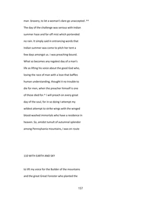 man -bravery, to let a woman's dare go unaccepted .^^
The day of the challenge was serious with Indian
summer haze and far-off mist which portended
no rain. It simply said in entrancing words that
Indian summer was come to pitch her tent a
few days amongst us. I was preaching-bound.
What so becomes any regalest day of a man's
life as lifting his voice about the good God who,
loving the race of man with a love that baffles
human understanding, thought it no trouble to
die for men, when the preacher himself is one
of those died for.^ I will preach on every great
day of the soul, for in so doing I attempt my
wildest attempt to strike wings with the winged
blood-washed immortals who have a residence in
heaven. So, amidst tumult of autumnal splendor
among Pennsylvania mountains, I was en route
110 WITH EARTH AND SKY
to lift my voice for the Builder of the mountains
and the great Great Forester who planted the
157
 