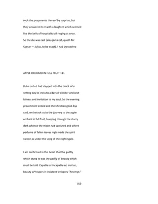 took the proponents thereof by surprise, but
they answered to it with a laughter which seemed
like the bells of hospitality all ringing at once.
So the die was cast {alea jacta est, quoth Mr.
Csesar — Julius, to be exact). I had crossed no
APPLE ORCHARD IN FULL FRUIT 111
Rubicon but had stepped into the brook of a
setting day to cross to a day all wonder and wist-
fulness and invitation to my soul. So the evening
preachment ended and the Christian good-bys
said, we betook us to the journey to the apple
orchard in full fruit, hurrying through the starry
dark whence the moon had vanished and where
perfume of fallen leaves nigh made the spirit
swoon as under the song of the nightingale.
I am confirmed in the belief that the gadfly
which stung lo was the gadfly of beauty which
must be told. Capable or incapable no matter,
beauty w^hispers in insistent whispers "Attempt."
159
 