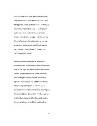 And we come down from the hill into the croft;
and all the ravines come down with us in a fine
fit of good manners, and each ravine contributes
its modicum to the Delaware, so sealing itself
as tributary forever after the manner of the
ancient subordinates who gave tribute. And my
friend who directs the vaticinations of our nag
draws lines suddenly and withal fearlessly and
says in voice a little military, if I mistake not,
''Washington's Crossing,"
Whereupon I become attent as becometh a
mannerly guest, and he discourses in fine enthusi-
asm on the night ride which General Washington
and his hungry and thin-clad soldier followers
took among the floating ice and, ferried over,
fight the Hessians out, and fight the republic in.
The crossing to the Battle of Trenton and to
the soldier renown of sedate George Washington,
the crossing to the Declaration of Independence
and the Constitution and the Monroe Doctrine,
the crossing to the settled faith that this New
16
 