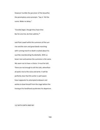 However humble the perceiver of the beautiful,
the peremptory voice prompts: "Say it. Tell the
scene. Make no delay."
"Grandly begin; though thou have time
But for one line, be that sublime,'*
said Poet Lowell while the summons of the sun-
rise and the stars and great deeds marching
with running march to death crushed about his
soul like reverberating thunderbolts. With us
lesser men and women the summons is the same.
We seem not to have a choice. It must be told.
There are not enough to tell this tale, wherefore
all poets rise to the voice and write. It will be
perfectly clear that this writer is well aware
how inapposite his attempted endeavor and
wishes to bow himself from the stage before the
hissing at his hardihood accelerates his departure.
112 WITH EARTH AND SKY
160
 