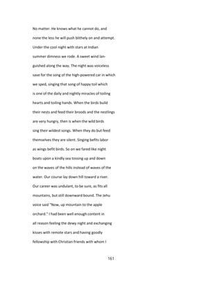 No matter. He knows what he cannot do, and
none the less he will push blithely on and attempt.
Under the cool night with stars at Indian
summer dimness we rode. A sweet wind lan-
guished along the way. The night was voiceless
save for the song of the high-powered car in which
we sped, singing that song of happy toil which
is one of the daily and nightly miracles of toiling
hearts and toiling hands. When the birds build
their nests and feed their broods and the nestlings
are very hungry, then is when the wild birds
sing their wildest songs. When they do but feed
themselves they are silent. Singing befits labor
as wings befit birds. So on we fared like night
boats upon a kindly sea tossing up and down
on the waves of the hills instead of waves of the
water. Our course lay down hill toward a river.
Our career was undulant, to be sure, as fits all
mountains, but still downward bound. The Jehu
voice said "Now, up mountain to the apple
orchard." I had been well enough content in
all reason feeling the dewy night and exchanging
kisses with remote stars and having goodly
fellowship with Christian friends with whom I
161
 